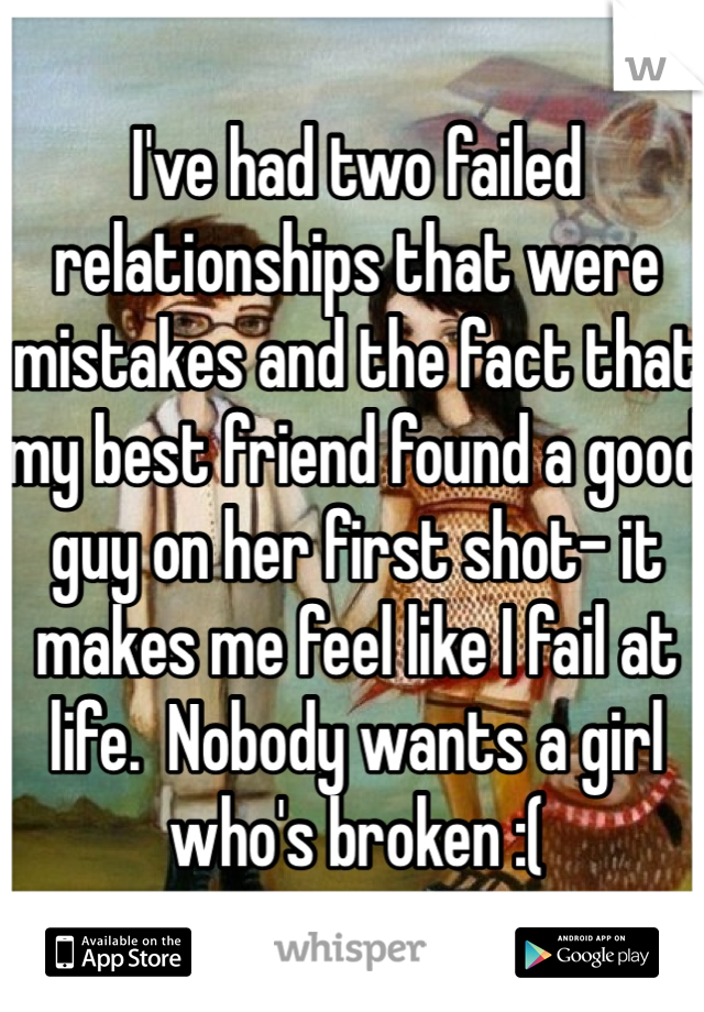I've had two failed relationships that were mistakes and the fact that my best friend found a good guy on her first shot- it makes me feel like I fail at life.  Nobody wants a girl who's broken :(