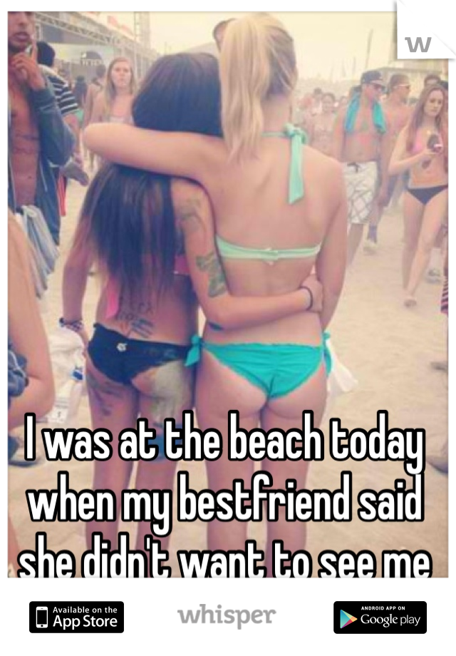 I was at the beach today when my bestfriend said she didn't want to see me ever again (this is us)