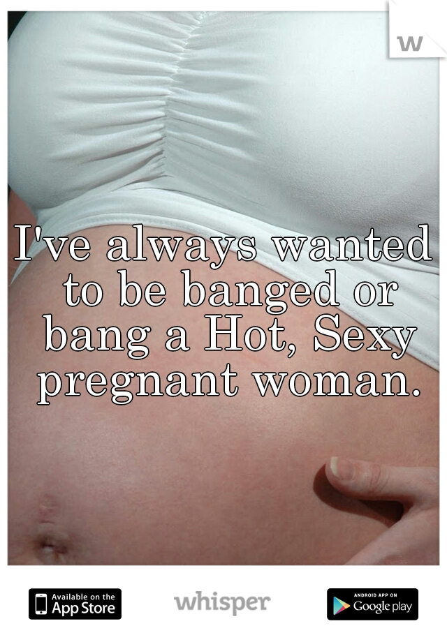 I've always wanted to be banged or bang a Hot, Sexy pregnant woman.