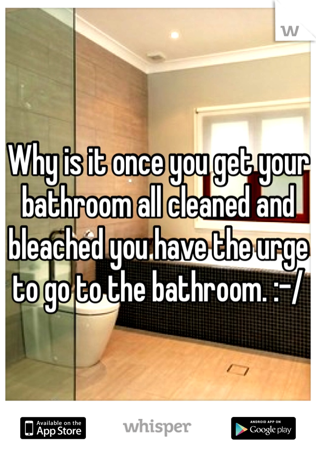 Why is it once you get your bathroom all cleaned and bleached you have the urge to go to the bathroom. :-/