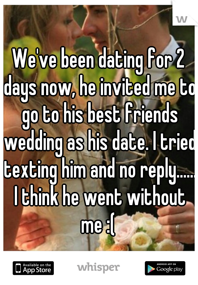 We've been dating for 2 days now, he invited me to go to his best friends wedding as his date. I tried texting him and no reply...... I think he went without me :( 