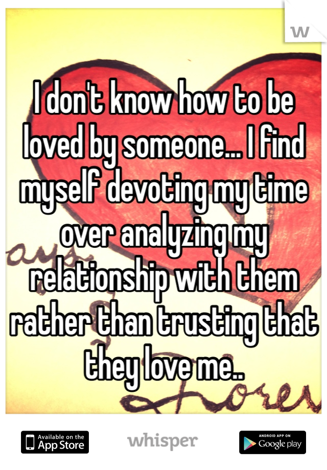 I don't know how to be loved by someone... I find myself devoting my time over analyzing my relationship with them rather than trusting that they love me..