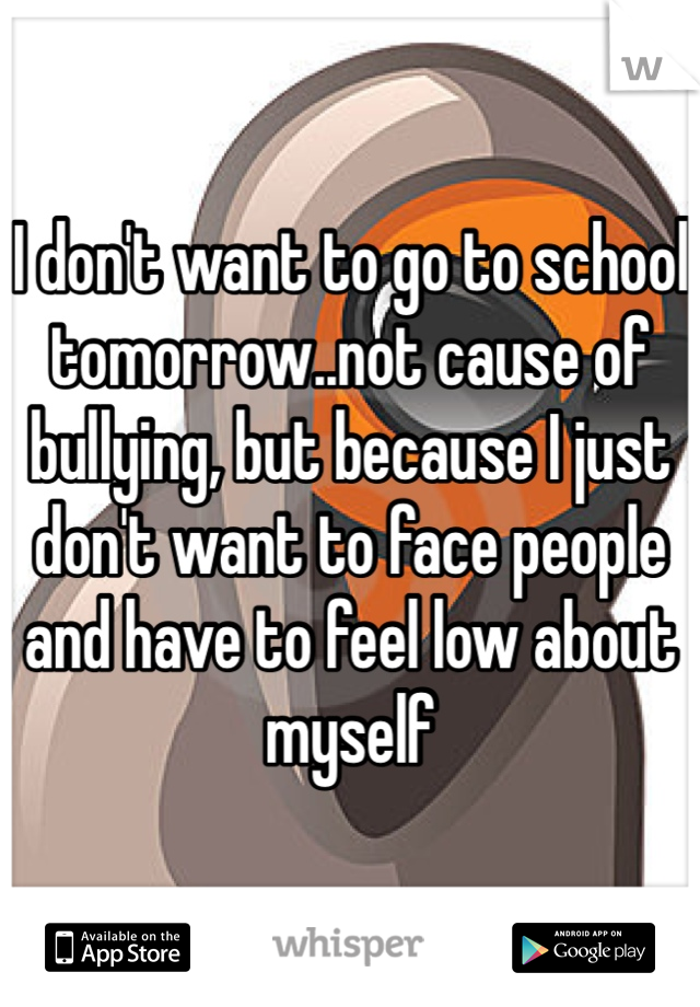 I don't want to go to school tomorrow..not cause of bullying, but because I just don't want to face people and have to feel low about myself