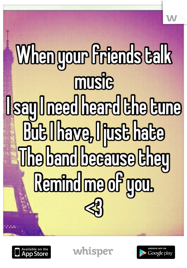 When your friends talk music
I say I need heard the tune
But I have, I just hate
The band because they
Remind me of you. 
<3