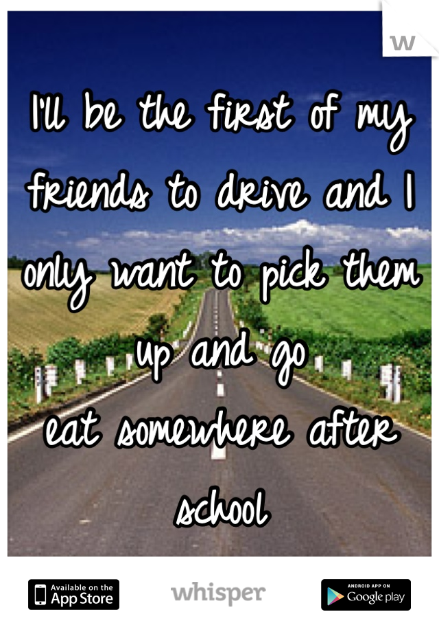 I'll be the first of my friends to drive and I only want to pick them up and go           eat somewhere after school