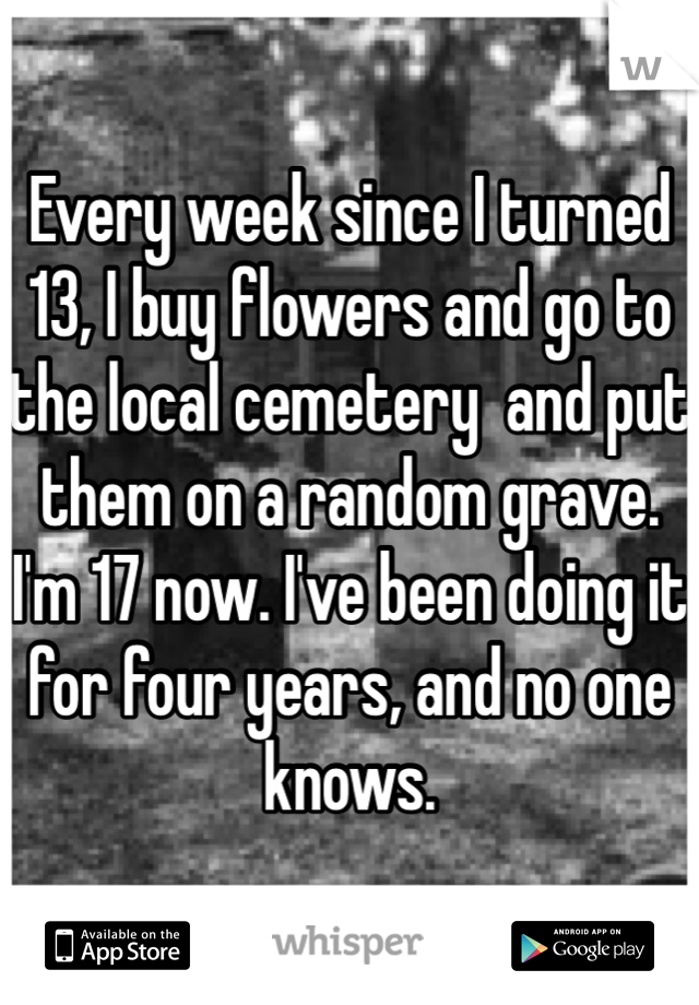Every week since I turned 13, I buy flowers and go to the local cemetery  and put them on a random grave. I'm 17 now. I've been doing it for four years, and no one knows.