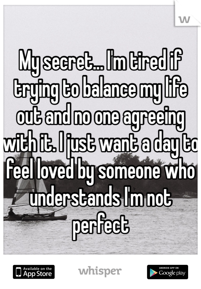 My secret... I'm tired if trying to balance my life out and no one agreeing with it. I just want a day to feel loved by someone who understands I'm not perfect