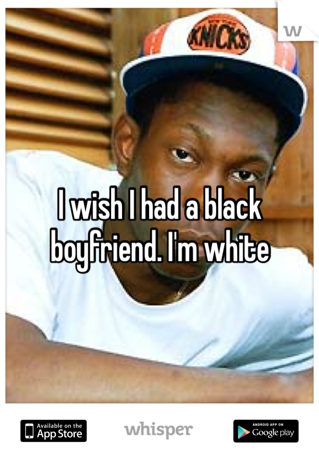 I wish I had a black boyfriend. I'm white 