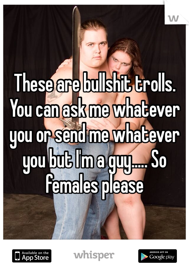 These are bullshit trolls. You can ask me whatever you or send me whatever you but I'm a guy..... So females please