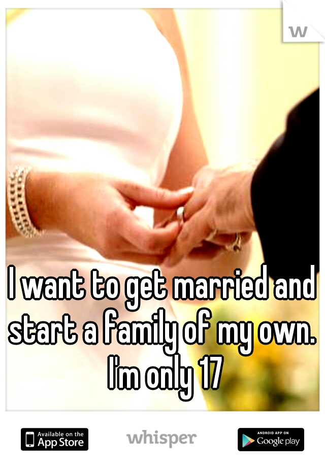 I want to get married and start a family of my own.  I'm only 17