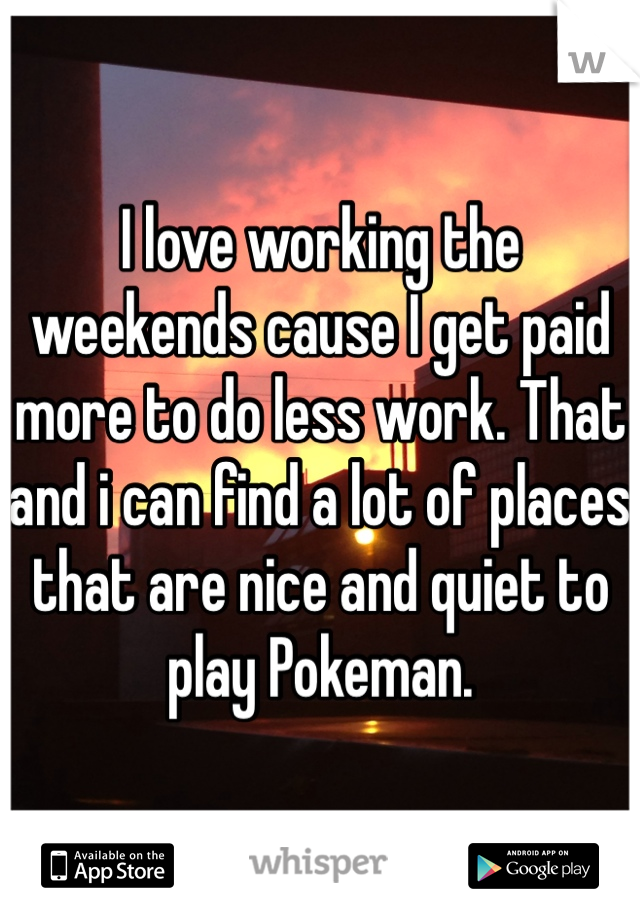 I love working the weekends cause I get paid more to do less work. That and i can find a lot of places that are nice and quiet to play Pokeman.