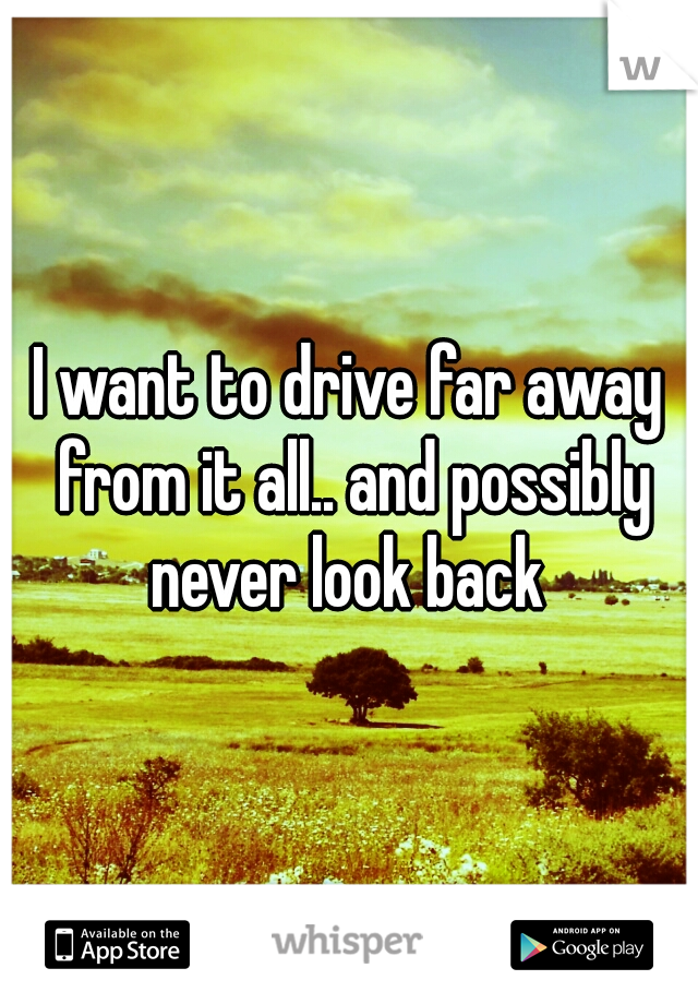 I want to drive far away from it all.. and possibly never look back 