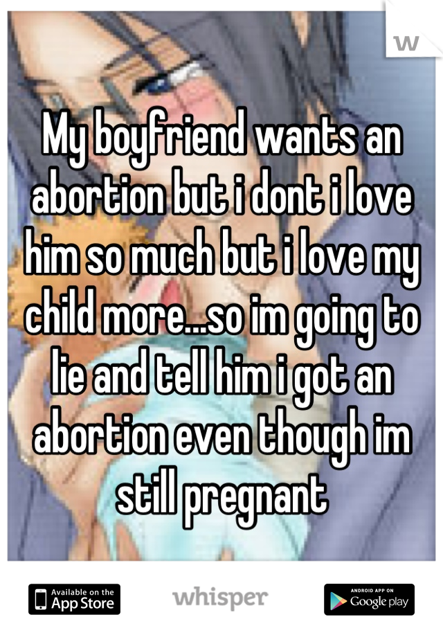 My boyfriend wants an abortion but i dont i love him so much but i love my child more...so im going to lie and tell him i got an abortion even though im still pregnant