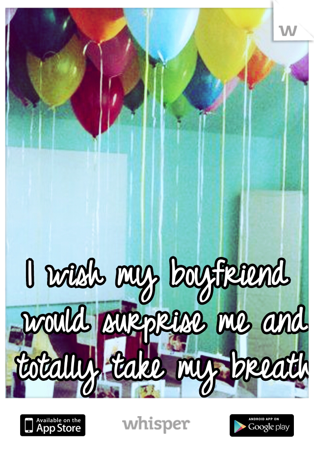 I wish my boyfriend would surprise me and totally take my breath away