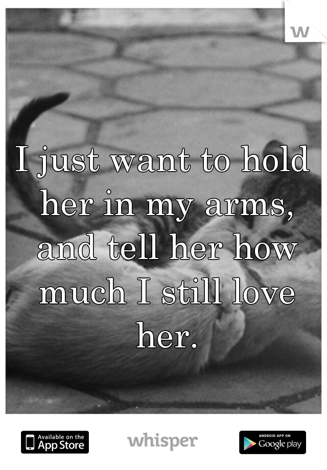 I just want to hold her in my arms, and tell her how much I still love her.