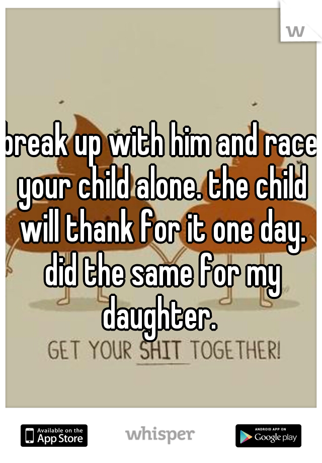 break up with him and race your child alone. the child will thank for it one day. did the same for my daughter. 