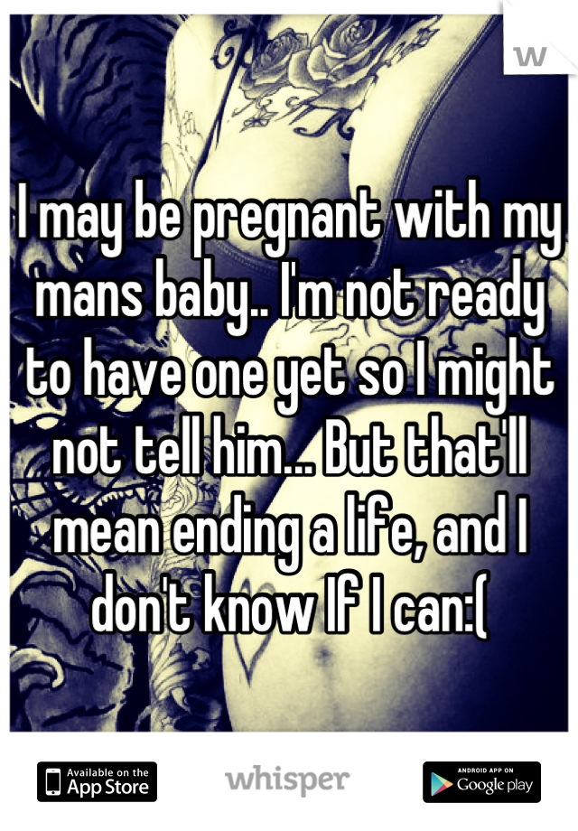 I may be pregnant with my mans baby.. I'm not ready to have one yet so I might not tell him... But that'll mean ending a life, and I don't know If I can:(