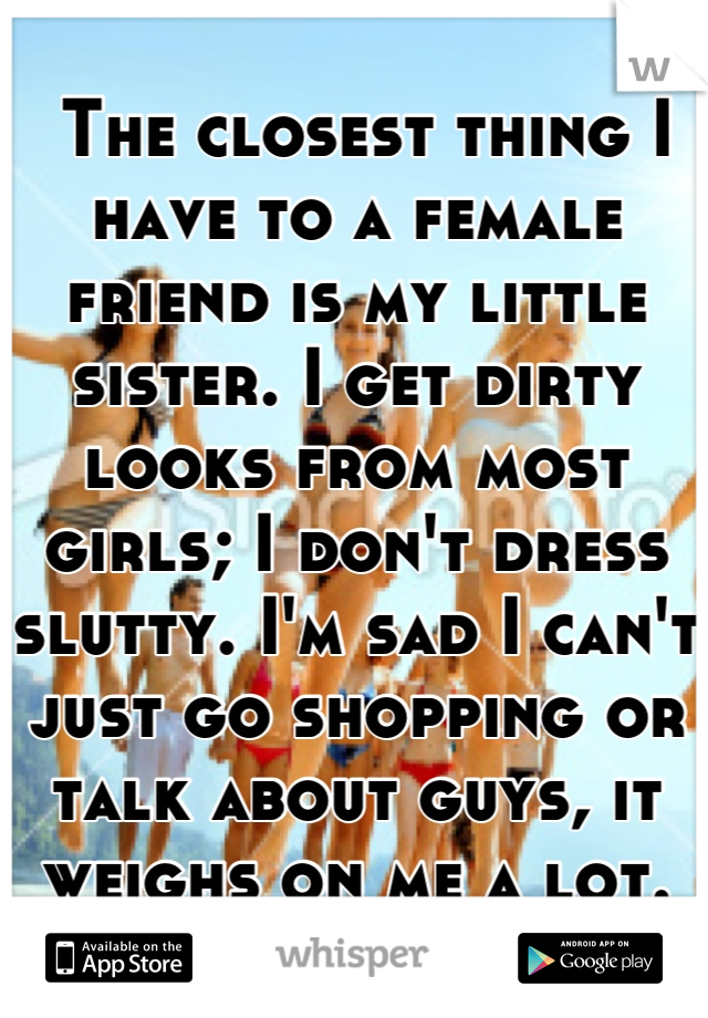  The closest thing I have to a female friend is my little sister. I get dirty looks from most girls; I don't dress slutty. I'm sad I can't just go shopping or talk about guys, it weighs on me a lot.