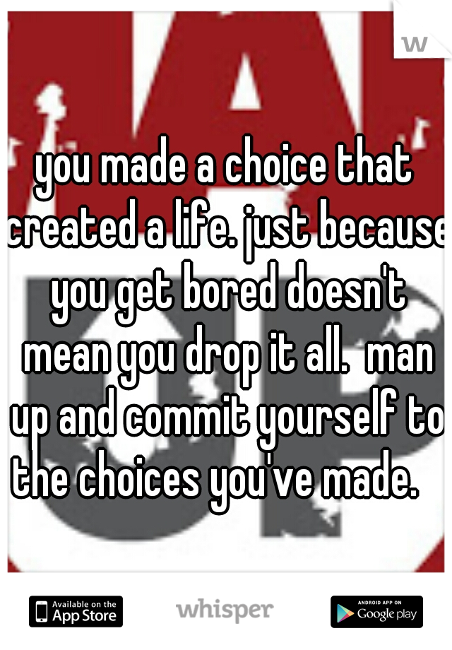 you made a choice that created a life. just because you get bored doesn't mean you drop it all.  man up and commit yourself to the choices you've made.   