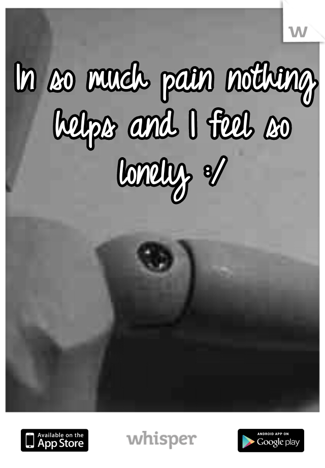 In so much pain nothing helps and I feel so lonely :/
