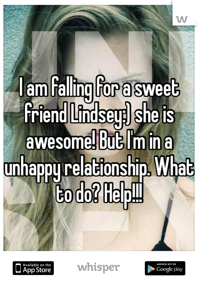 I am falling for a sweet friend Lindsey:) she is awesome! But I'm in a unhappy relationship. What to do? Help!!!