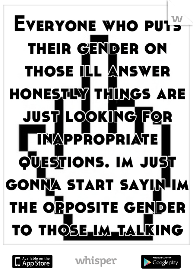 Everyone who puts their gender on those ill answer honestly things are just looking for inappropriate questions. im just gonna start sayin im the opposite gender to those im talking to and fuck with em