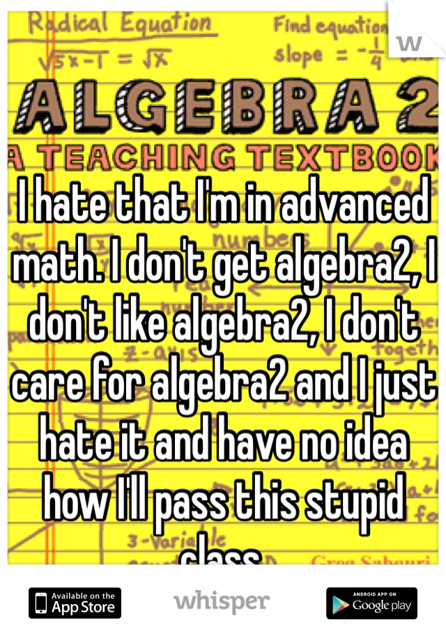 I hate that I'm in advanced math. I don't get algebra2, I don't like algebra2, I don't care for algebra2 and I just hate it and have no idea how I'll pass this stupid class.