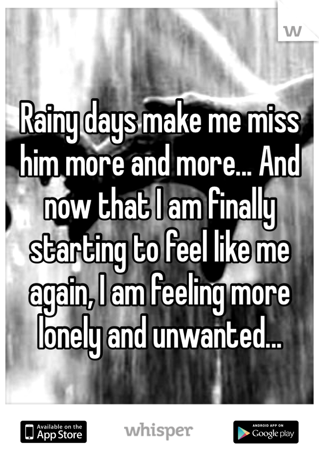 Rainy days make me miss him more and more... And now that I am finally starting to feel like me again, I am feeling more lonely and unwanted...