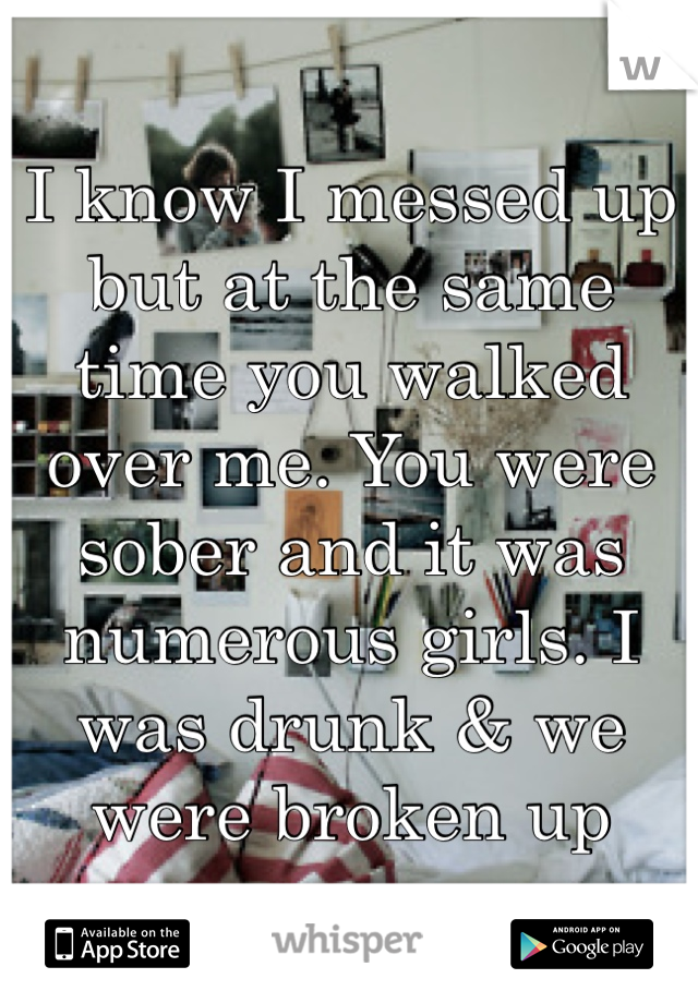 I know I messed up but at the same time you walked over me. You were sober and it was numerous girls. I was drunk & we were broken up