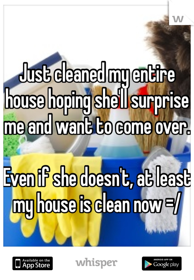 Just cleaned my entire house hoping she'll surprise me and want to come over. 

Even if she doesn't, at least my house is clean now =/