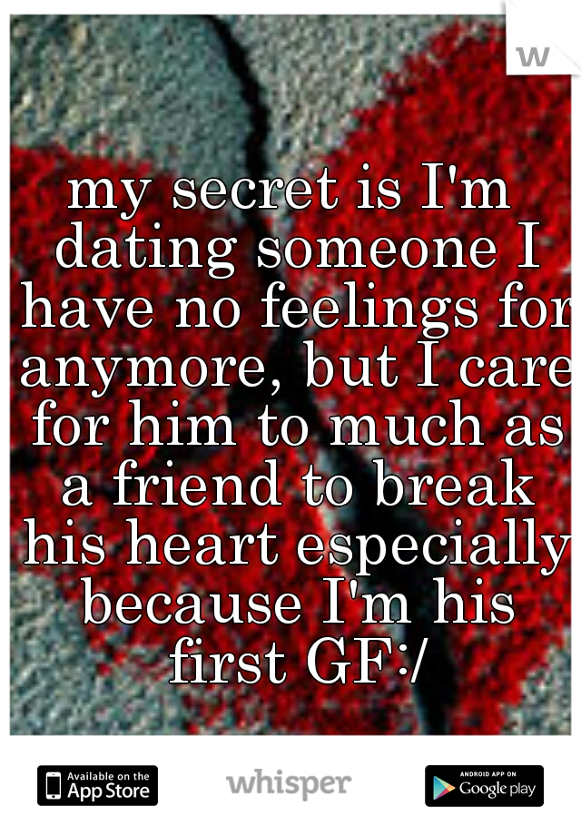 my secret is I'm dating someone I have no feelings for anymore, but I care for him to much as a friend to break his heart especially because I'm his first GF:/
