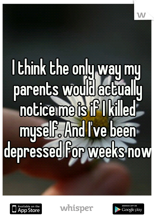 I think the only way my parents would actually notice me is if I killed myself. And I've been depressed for weeks now