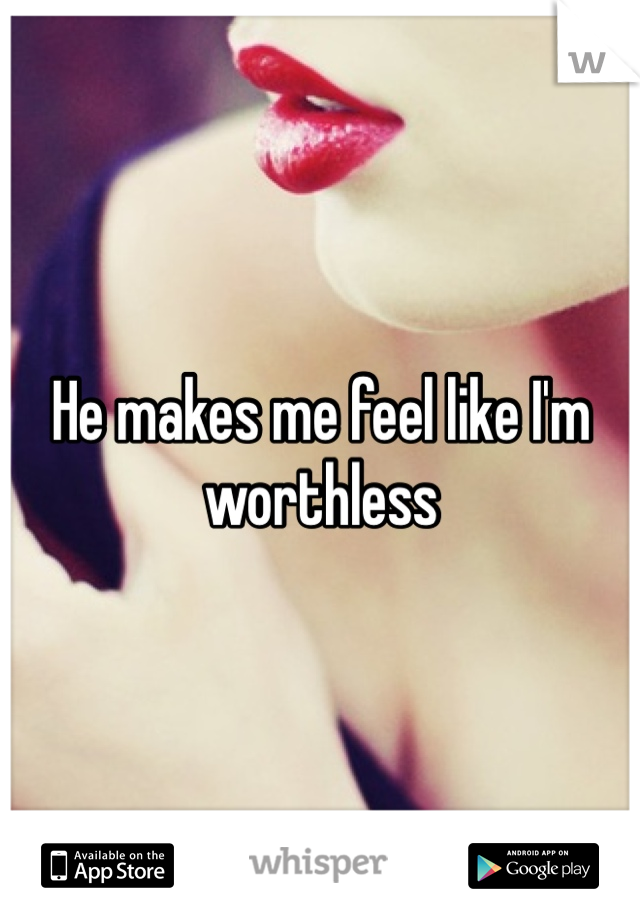 He makes me feel like I'm worthless