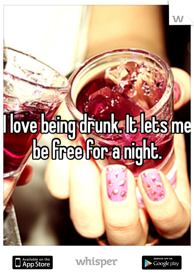 I love being drunk. It lets me be free for a night.