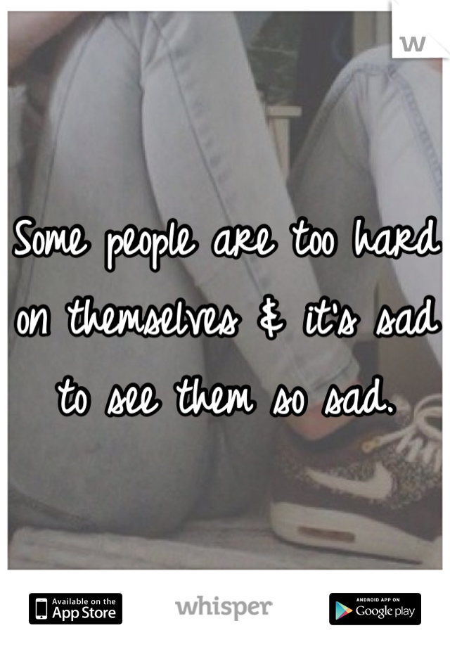 Some people are too hard on themselves & it's sad to see them so sad.