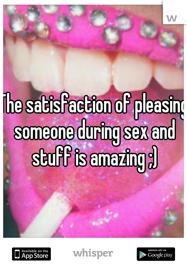 The satisfaction of pleasing someone during sex and stuff is amazing ;)