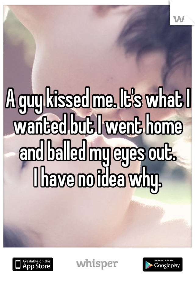 A guy kissed me. It's what I wanted but I went home and balled my eyes out.           I have no idea why.