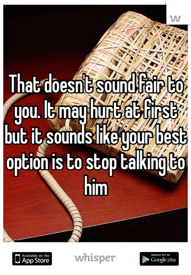 That doesn't sound fair to you. It may hurt at first but it sounds like your best option is to stop talking to him