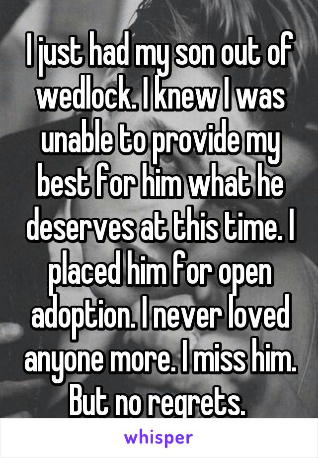 I just had my son out of wedlock. I knew I was unable to provide my best for him what he deserves at this time. I placed him for open adoption. I never loved anyone more. I miss him. But no regrets. 