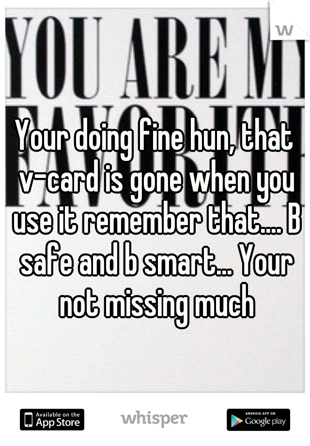 Your doing fine hun, that v-card is gone when you use it remember that.... B safe and b smart... Your not missing much