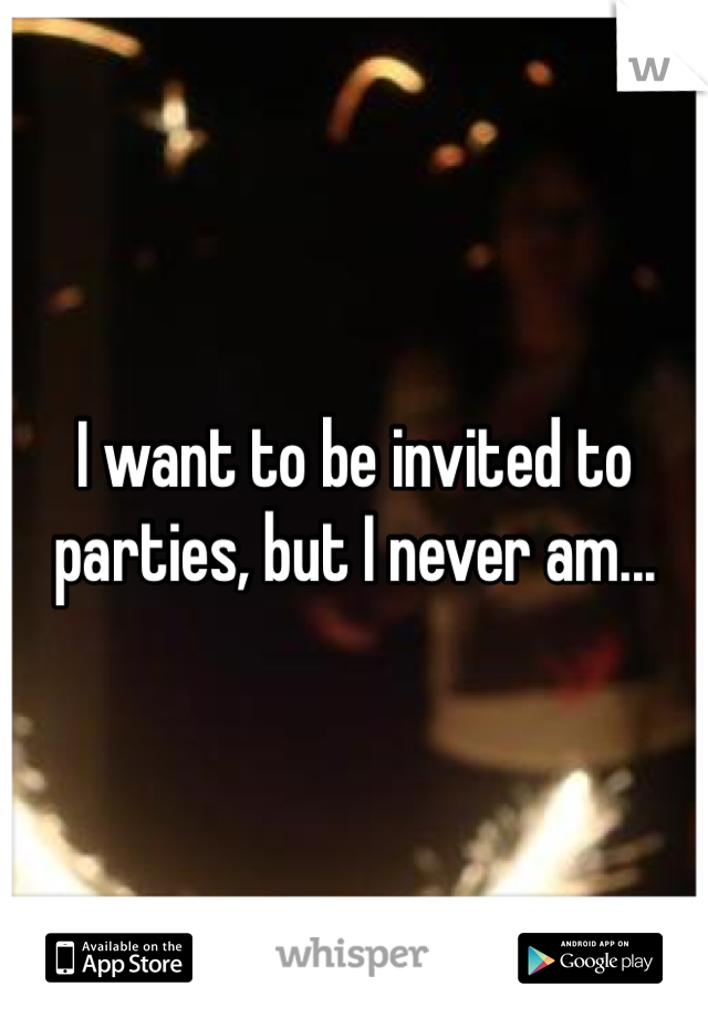 I want to be invited to parties, but I never am... 