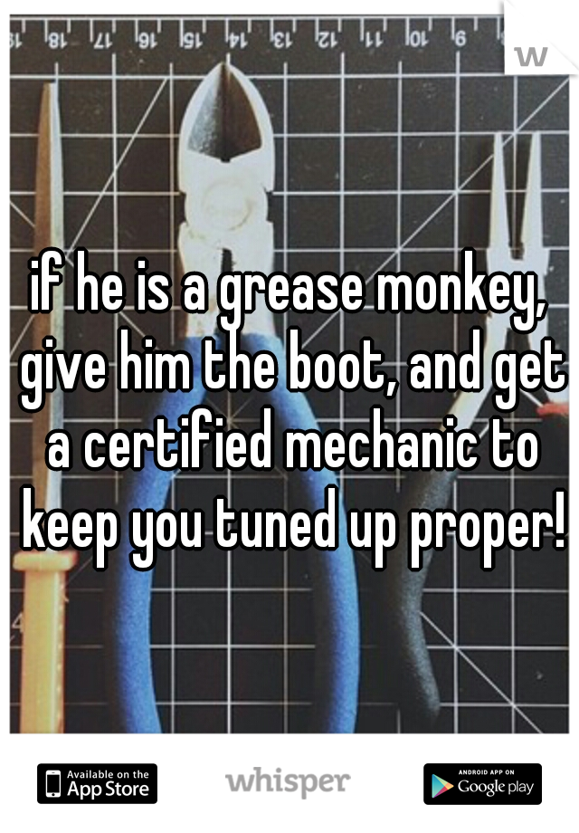 if he is a grease monkey, give him the boot, and get a certified mechanic to keep you tuned up proper!