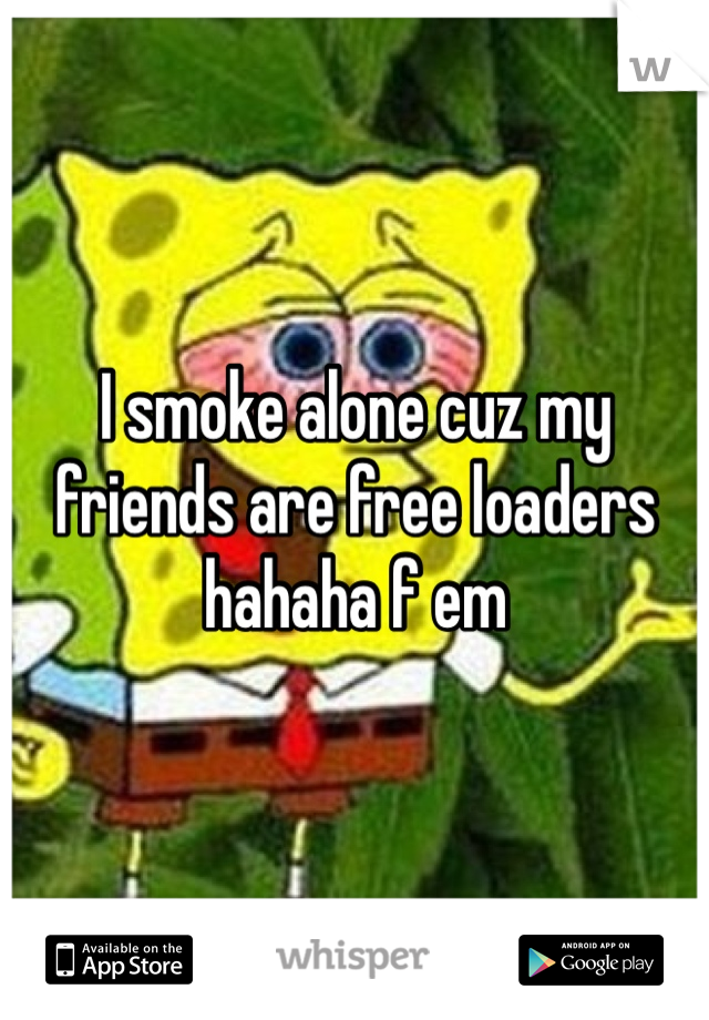 I smoke alone cuz my friends are free loaders hahaha f em 