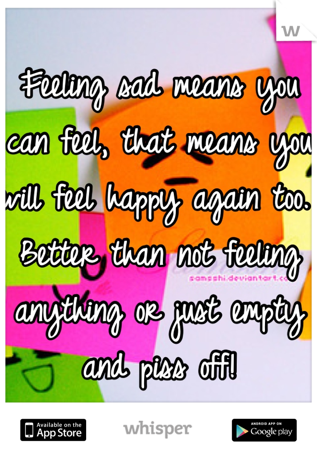 Feeling sad means you can feel, that means you will feel happy again too. Better than not feeling anything or just empty and piss off! 