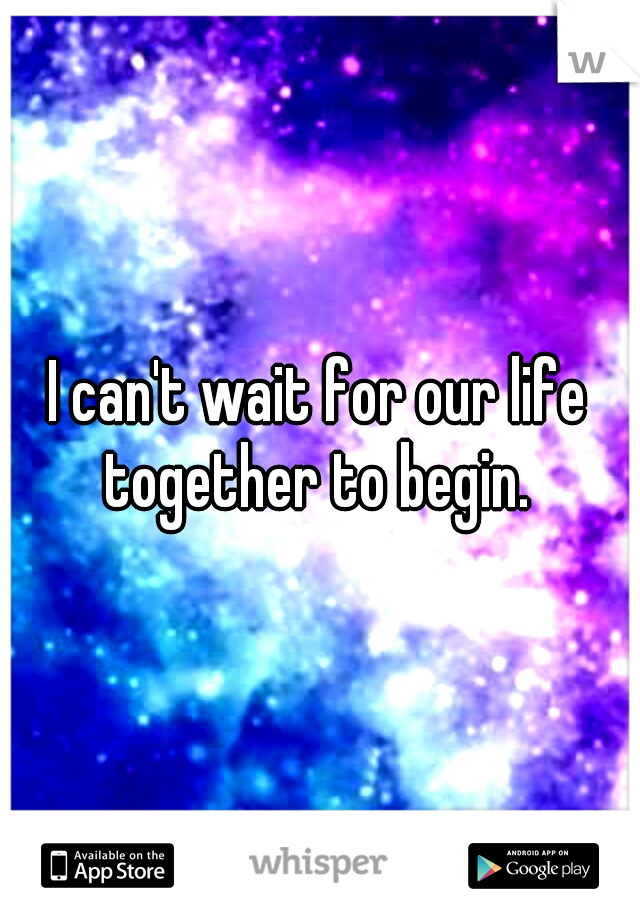 I can't wait for our life together to begin. 