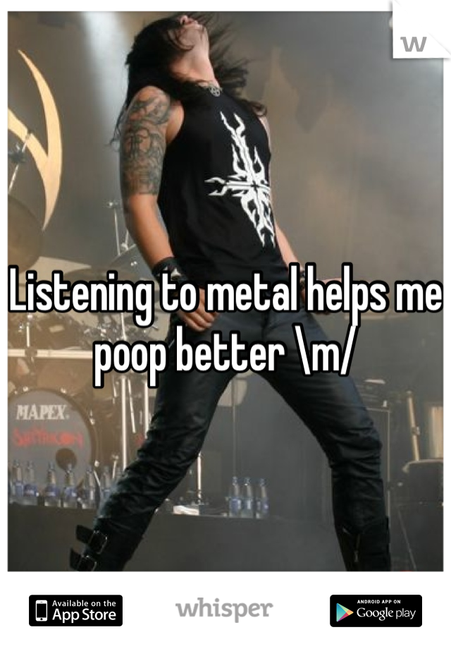 Listening to metal helps me poop better \m/