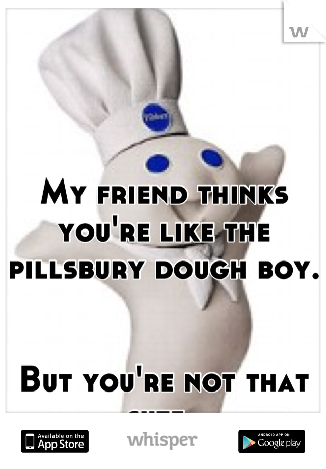 My friend thinks you're like the pillsbury dough boy.  


But you're not that cute. 