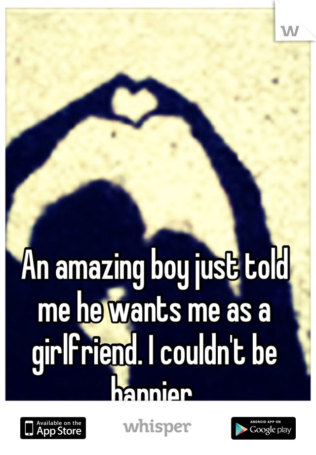 An amazing boy just told me he wants me as a girlfriend. I couldn't be happier 