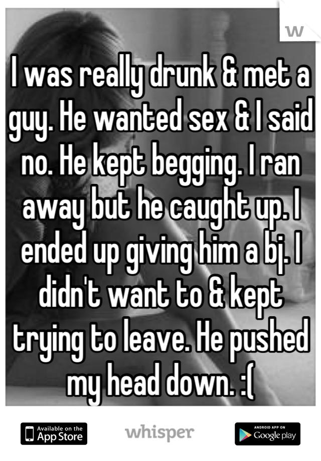 I was really drunk & met a guy. He wanted sex & I said no. He kept begging. I ran away but he caught up. I ended up giving him a bj. I didn't want to & kept trying to leave. He pushed my head down. :(