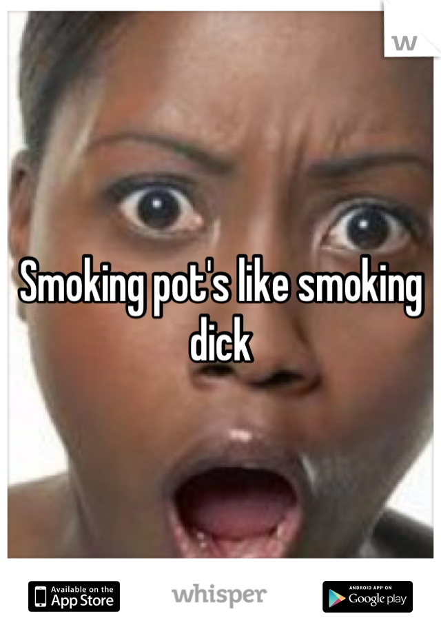 Smoking pot's like smoking dick